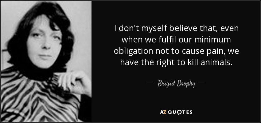 I don't myself believe that, even when we fulfil our minimum obligation not to cause pain, we have the right to kill animals. - Brigid Brophy