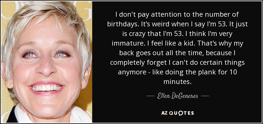 I don't pay attention to the number of birthdays. It's weird when I say I'm 53. It just is crazy that I'm 53. I think I'm very immature. I feel like a kid. That's why my back goes out all the time, because I completely forget I can't do certain things anymore - like doing the plank for 10 minutes. - Ellen DeGeneres