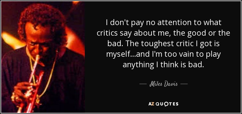 I don't pay no attention to what critics say about me, the good or the bad. The toughest critic I got is myself...and I'm too vain to play anything I think is bad. - Miles Davis