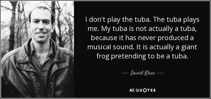 I don't play the tuba. The tuba plays me. My tuba is not actually a tuba, because it has never produced a musical sound. It is actually a giant frog pretending to be a tuba. - David Klass