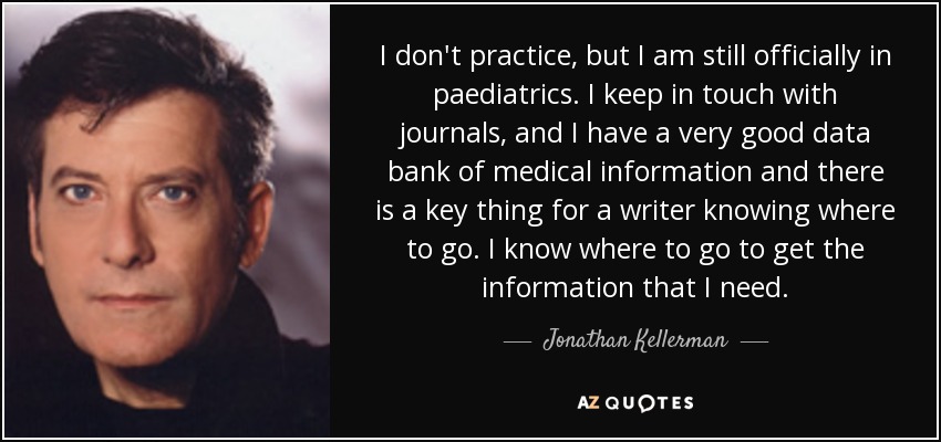 I don't practice, but I am still officially in paediatrics. I keep in touch with journals, and I have a very good data bank of medical information and there is a key thing for a writer knowing where to go. I know where to go to get the information that I need. - Jonathan Kellerman