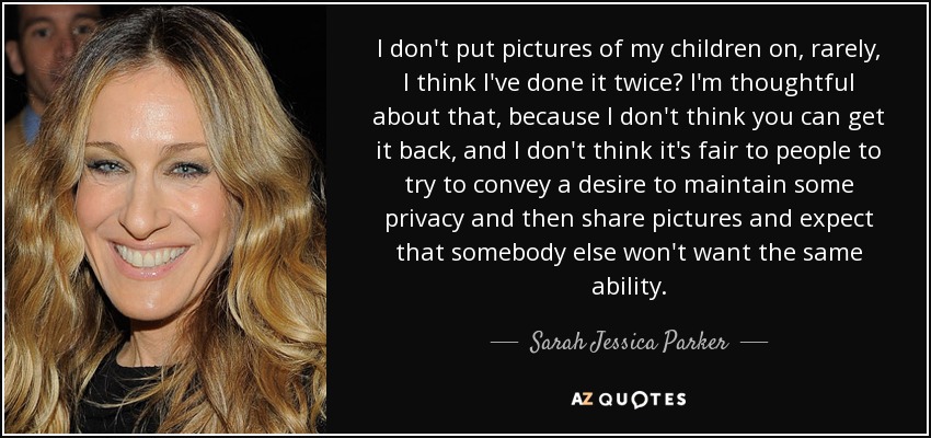 I don't put pictures of my children on, rarely, I think I've done it twice? I'm thoughtful about that, because I don't think you can get it back, and I don't think it's fair to people to try to convey a desire to maintain some privacy and then share pictures and expect that somebody else won't want the same ability. - Sarah Jessica Parker