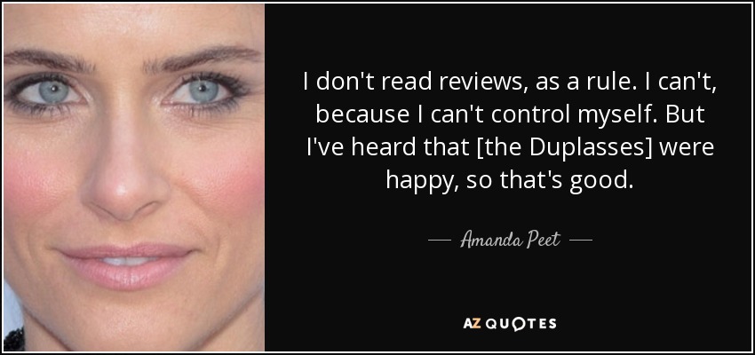 I don't read reviews, as a rule. I can't, because I can't control myself. But I've heard that [the Duplasses] were happy, so that's good. - Amanda Peet