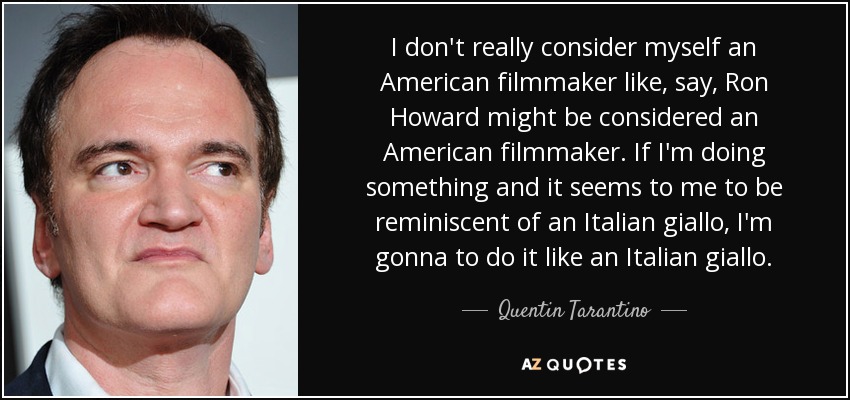 I don't really consider myself an American filmmaker like, say, Ron Howard might be considered an American filmmaker. If I'm doing something and it seems to me to be reminiscent of an Italian giallo, I'm gonna to do it like an Italian giallo. - Quentin Tarantino