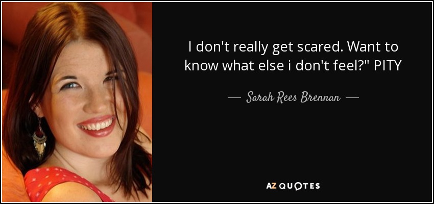 I don't really get scared. Want to know what else i don't feel?