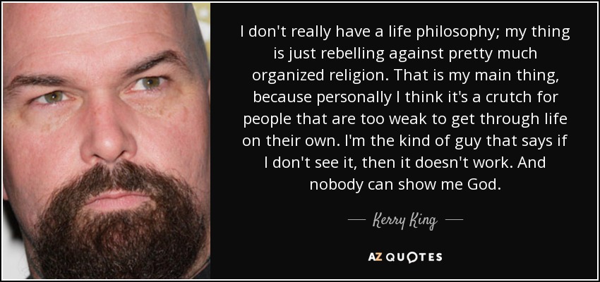 I don't really have a life philosophy; my thing is just rebelling against pretty much organized religion. That is my main thing, because personally I think it's a crutch for people that are too weak to get through life on their own. I'm the kind of guy that says if I don't see it, then it doesn't work. And nobody can show me God. - Kerry King