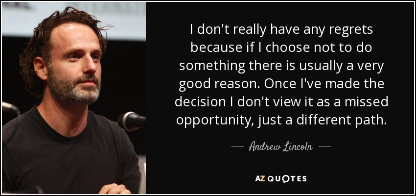 I don't really have any regrets because if I choose not to do something there is usually a very good reason. Once I've made the decision I don't view it as a missed opportunity, just a different path. - Andrew Lincoln