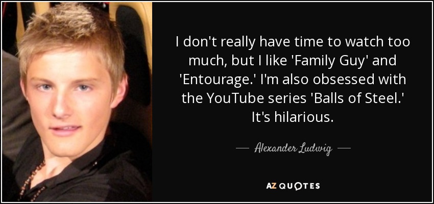 I don't really have time to watch too much, but I like 'Family Guy' and 'Entourage.' I'm also obsessed with the YouTube series 'Balls of Steel.' It's hilarious. - Alexander Ludwig