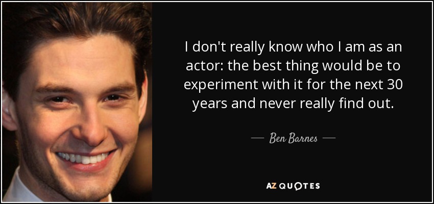 I don't really know who I am as an actor: the best thing would be to experiment with it for the next 30 years and never really find out. - Ben Barnes