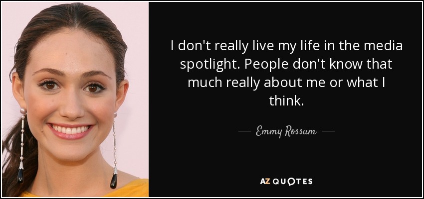 I don't really live my life in the media spotlight. People don't know that much really about me or what I think. - Emmy Rossum