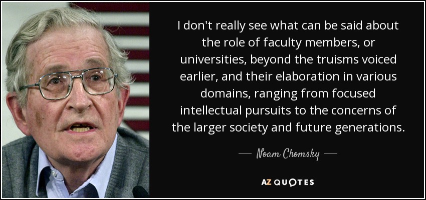 I don't really see what can be said about the role of faculty members, or universities, beyond the truisms voiced earlier, and their elaboration in various domains, ranging from focused intellectual pursuits to the concerns of the larger society and future generations. - Noam Chomsky