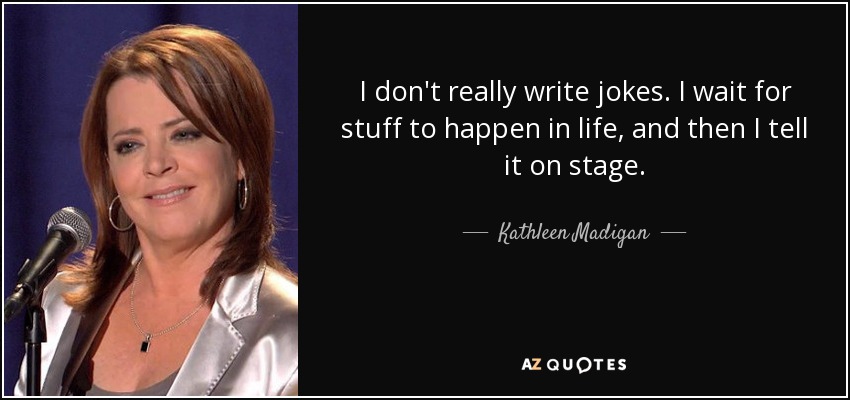 I don't really write jokes. I wait for stuff to happen in life, and then I tell it on stage. - Kathleen Madigan