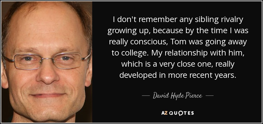 I don't remember any sibling rivalry growing up, because by the time I was really conscious, Tom was going away to college. My relationship with him, which is a very close one, really developed in more recent years. - David Hyde Pierce