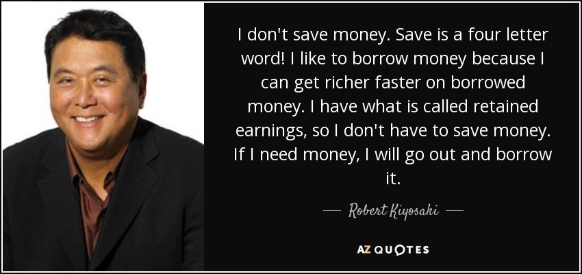 Yo no ahorro dinero. Ahorrar es una palabra de cuatro letras. Me gusta pedir dinero prestado porque puedo enriquecerme más rápido con dinero prestado. Tengo lo que se llama beneficios no distribuidos, así que no tengo que ahorrar dinero. Si necesito dinero, lo pido prestado. - Robert Kiyosaki