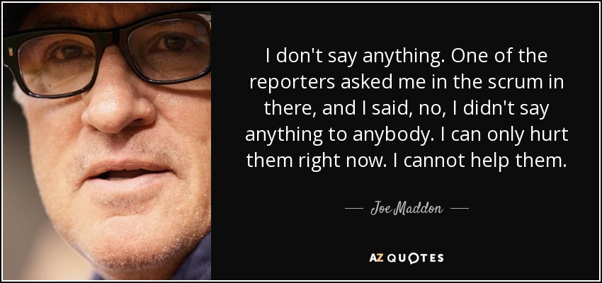 I don't say anything. One of the reporters asked me in the scrum in there, and I said, no, I didn't say anything to anybody. I can only hurt them right now. I cannot help them. - Joe Maddon