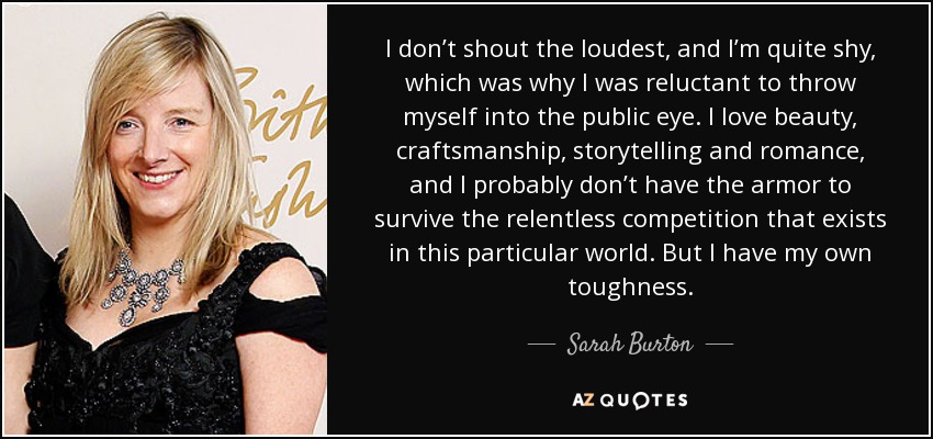 I don’t shout the loudest, and I’m quite shy, which was why I was reluctant to throw myself into the public eye. I love beauty, craftsmanship, storytelling and romance, and I probably don’t have the armor to survive the relentless competition that exists in this particular world. But I have my own toughness. - Sarah Burton