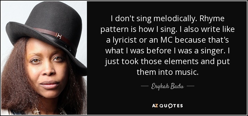 I don't sing melodically. Rhyme pattern is how I sing. I also write like a lyricist or an MC because that's what I was before I was a singer. I just took those elements and put them into music. - Erykah Badu