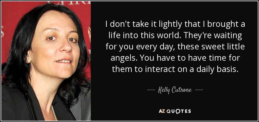 I don't take it lightly that I brought a life into this world. They're waiting for you every day, these sweet little angels. You have to have time for them to interact on a daily basis. - Kelly Cutrone