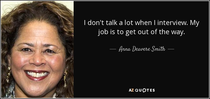 I don't talk a lot when I interview. My job is to get out of the way. - Anna Deavere Smith