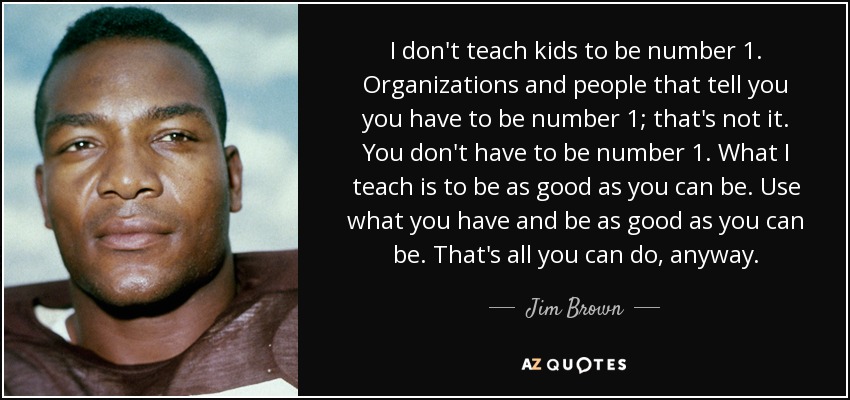 I don't teach kids to be number 1. Organizations and people that tell you you have to be number 1; that's not it. You don't have to be number 1. What I teach is to be as good as you can be. Use what you have and be as good as you can be. That's all you can do, anyway. - Jim Brown