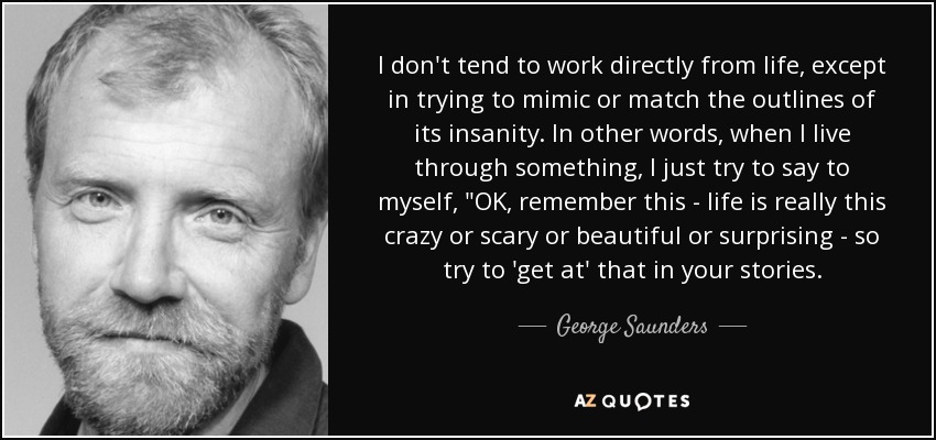 I don't tend to work directly from life, except in trying to mimic or match the outlines of its insanity. In other words, when I live through something, I just try to say to myself, 