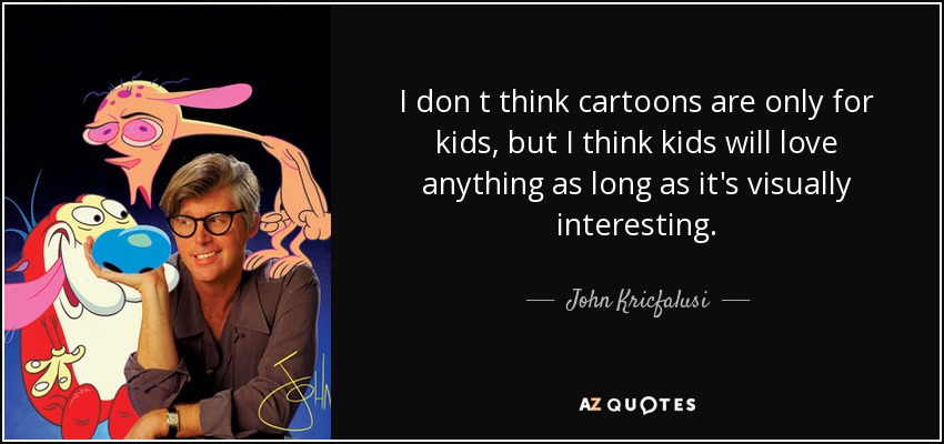 I don t think cartoons are only for kids, but I think kids will love anything as long as it's visually interesting. - John Kricfalusi