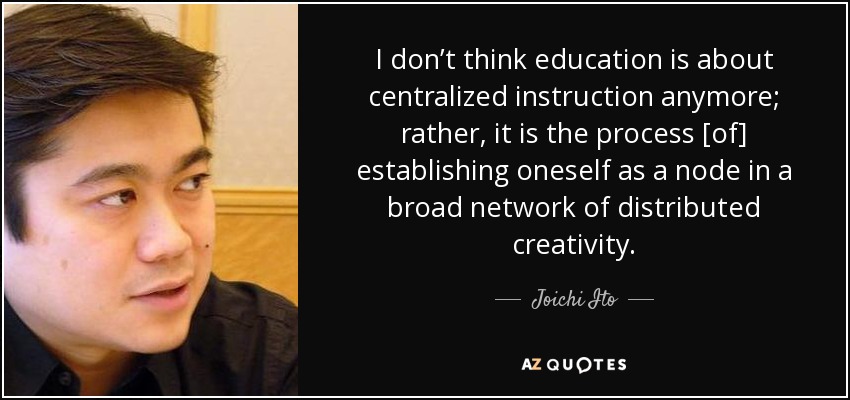 I don’t think education is about centralized instruction anymore; rather, it is the process [of] establishing oneself as a node in a broad network of distributed creativity. - Joichi Ito