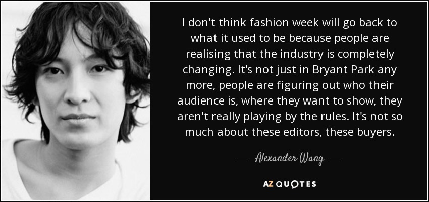 I don't think fashion week will go back to what it used to be because people are realising that the industry is completely changing. It's not just in Bryant Park any more, people are figuring out who their audience is, where they want to show, they aren't really playing by the rules. It's not so much about these editors, these buyers. - Alexander Wang