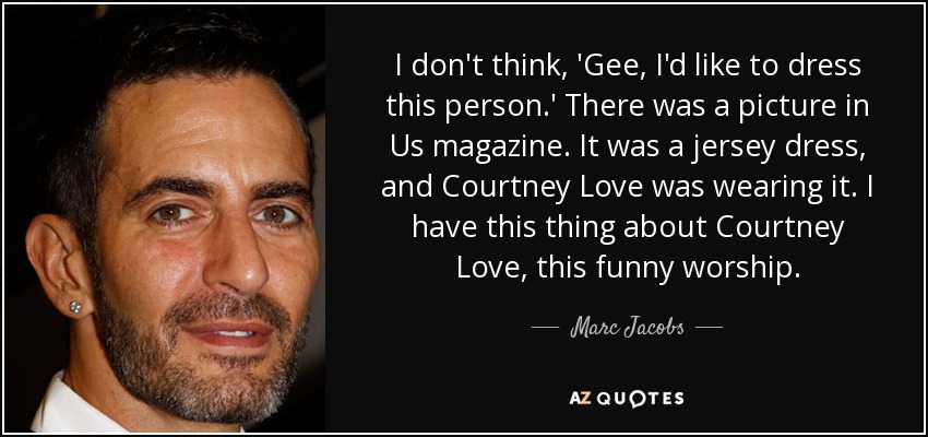 I don't think, 'Gee, I'd like to dress this person.' There was a picture in Us magazine. It was a jersey dress, and Courtney Love was wearing it. I have this thing about Courtney Love, this funny worship. - Marc Jacobs