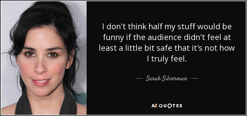 I don't think half my stuff would be funny if the audience didn't feel at least a little bit safe that it's not how I truly feel. - Sarah Silverman