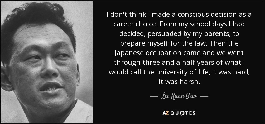No creo que tomara una decisión consciente como elección de carrera. Desde mi época escolar había decidido, persuadido por mis padres, prepararme para la abogacía. Entonces llegó la ocupación japonesa y pasamos tres años y medio de lo que yo llamaría la universidad de la vida, fue duro, fue duro. - Lee Kuan Yew