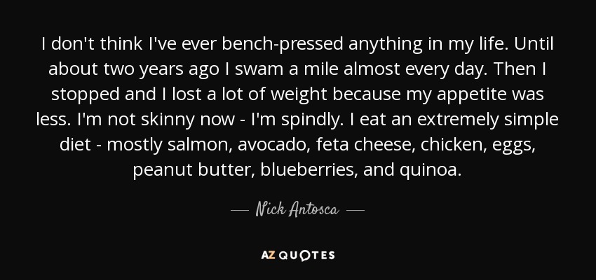 I don't think I've ever bench-pressed anything in my life. Until about two years ago I swam a mile almost every day. Then I stopped and I lost a lot of weight because my appetite was less. I'm not skinny now - I'm spindly. I eat an extremely simple diet - mostly salmon, avocado, feta cheese, chicken, eggs, peanut butter, blueberries, and quinoa. - Nick Antosca