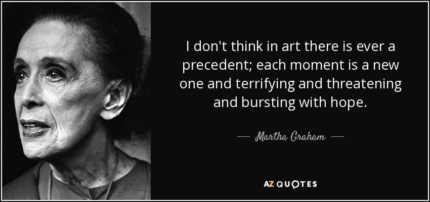 No creo que en el arte haya nunca un precedente; cada momento es nuevo y aterrador y amenazador y rebosante de esperanza. - Martha Graham