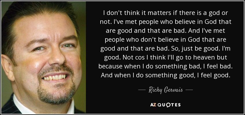 I don't think it matters if there is a god or not. I've met people who believe in God that are good and that are bad. And I've met people who don't believe in God that are good and that are bad. So, just be good. I'm good. Not cos I think I'll go to heaven but because when I do something bad, I feel bad. And when I do something good, I feel good. - Ricky Gervais