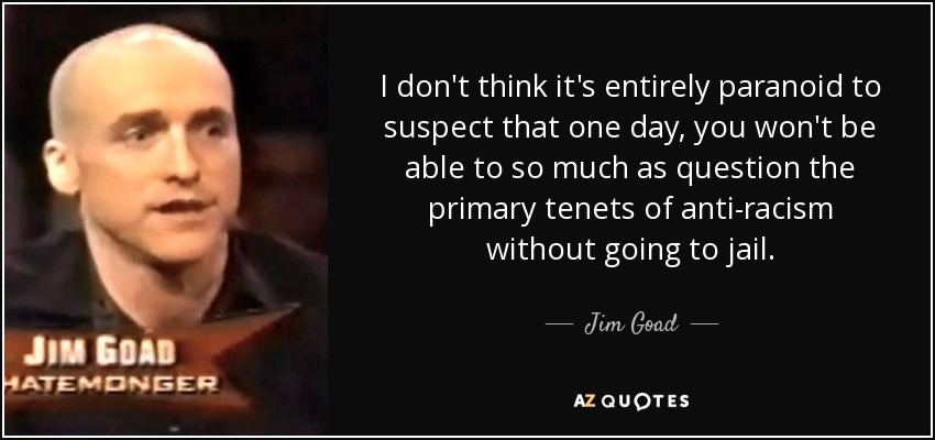 I don't think it's entirely paranoid to suspect that one day, you won't be able to so much as question the primary tenets of anti-racism without going to jail. - Jim Goad