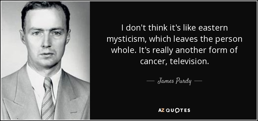 I don't think it's like eastern mysticism, which leaves the person whole. It's really another form of cancer, television. - James Purdy