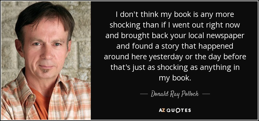 No creo que mi libro sea más impactante que si saliera ahora mismo y trajera su periódico local y encontrara una historia que ocurrió por aquí ayer o anteayer que fuera tan impactante como cualquier cosa de mi libro. - Donald Ray Pollock