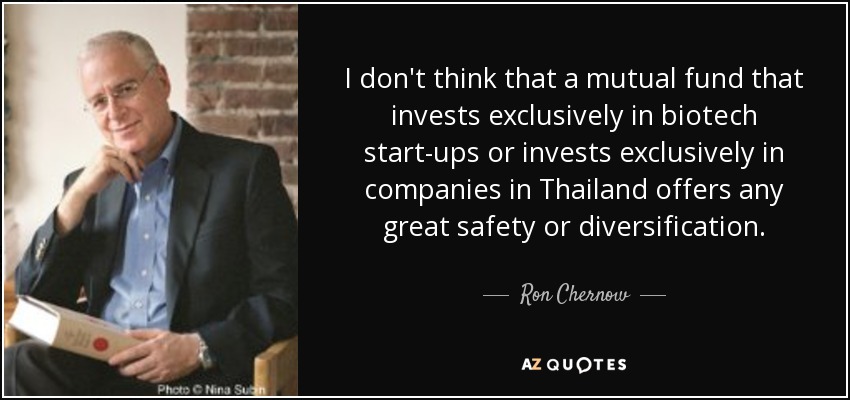 I don't think that a mutual fund that invests exclusively in biotech start-ups or invests exclusively in companies in Thailand offers any great safety or diversification. - Ron Chernow