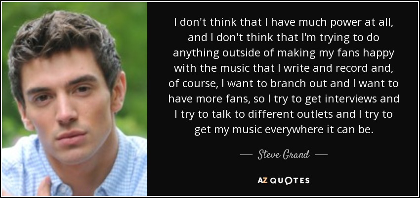 I don't think that I have much power at all, and I don't think that I'm trying to do anything outside of making my fans happy with the music that I write and record and, of course, I want to branch out and I want to have more fans, so I try to get interviews and I try to talk to different outlets and I try to get my music everywhere it can be. - Steve Grand