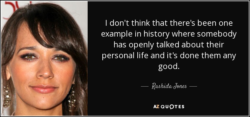 I don't think that there's been one example in history where somebody has openly talked about their personal life and it's done them any good. - Rashida Jones