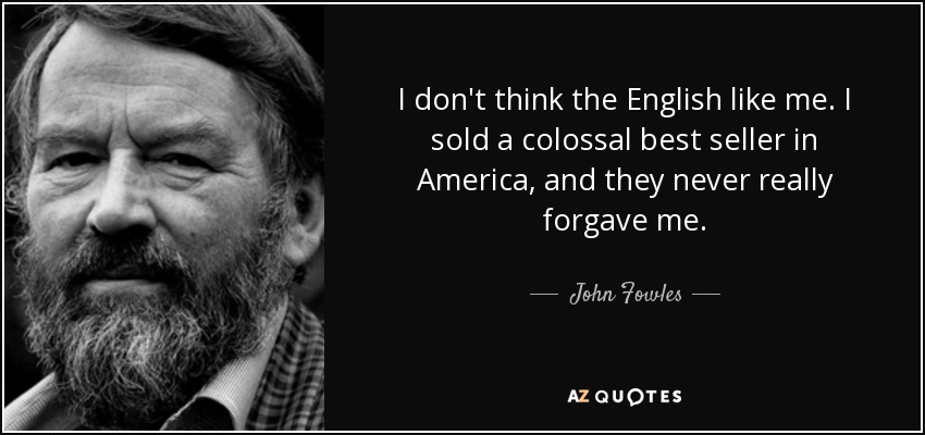 I don't think the English like me. I sold a colossal best seller in America, and they never really forgave me. - John Fowles