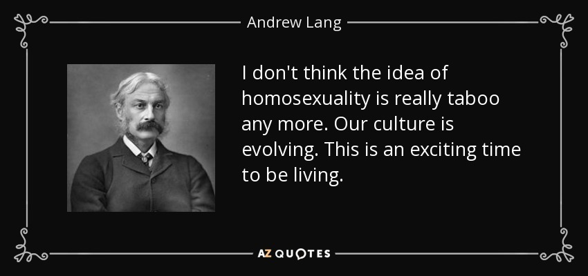 I don't think the idea of homosexuality is really taboo any more. Our culture is evolving. This is an exciting time to be living. - Andrew Lang