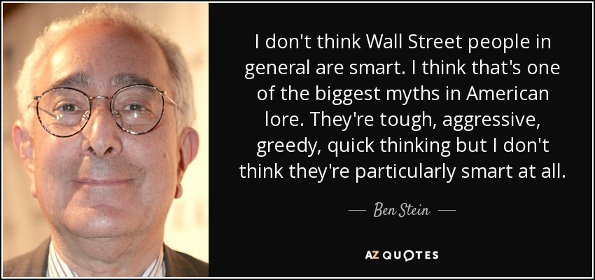 I don't think Wall Street people in general are smart. I think that's one of the biggest myths in American lore. They're tough, aggressive, greedy, quick thinking but I don't think they're particularly smart at all. - Ben Stein