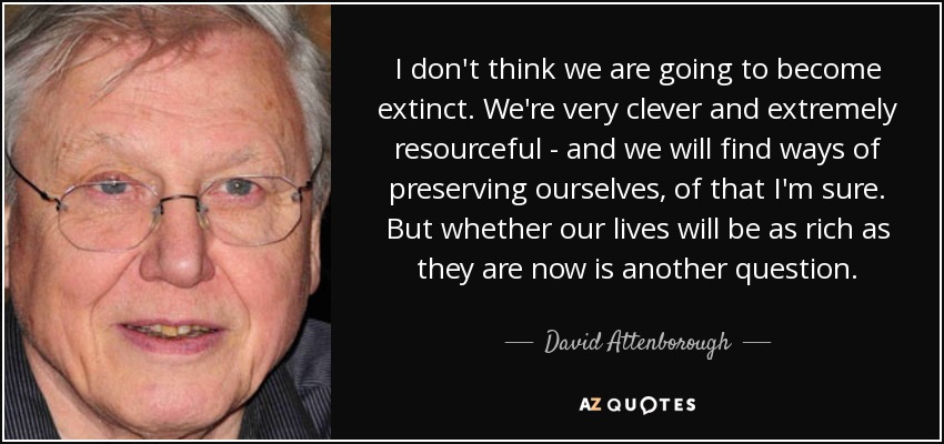 I don't think we are going to become extinct. We're very clever and extremely resourceful - and we will find ways of preserving ourselves, of that I'm sure. But whether our lives will be as rich as they are now is another question. - David Attenborough