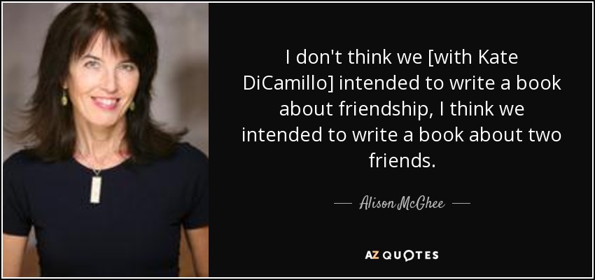 I don't think we [with Kate DiCamillo] intended to write a book about friendship, I think we intended to write a book about two friends. - Alison McGhee