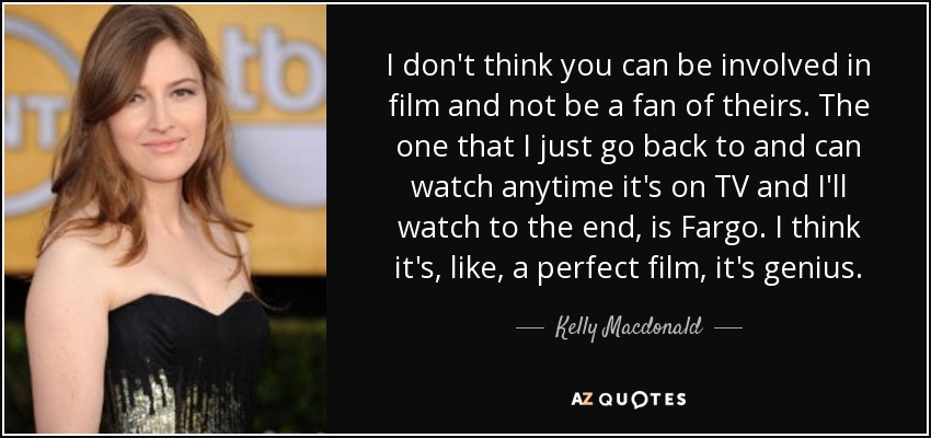 I don't think you can be involved in film and not be a fan of theirs. The one that I just go back to and can watch anytime it's on TV and I'll watch to the end, is Fargo. I think it's, like, a perfect film, it's genius. - Kelly Macdonald