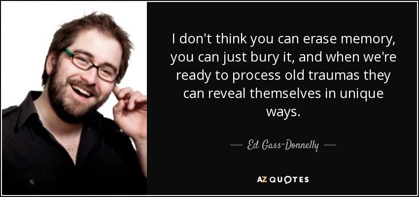 No creo que se pueda borrar la memoria, sólo se puede enterrar, y cuando estamos preparados para procesar viejos traumas pueden revelarse de formas únicas. - Ed Gass-Donnelly