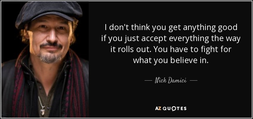 I don't think you get anything good if you just accept everything the way it rolls out. You have to fight for what you believe in. - Nick Damici
