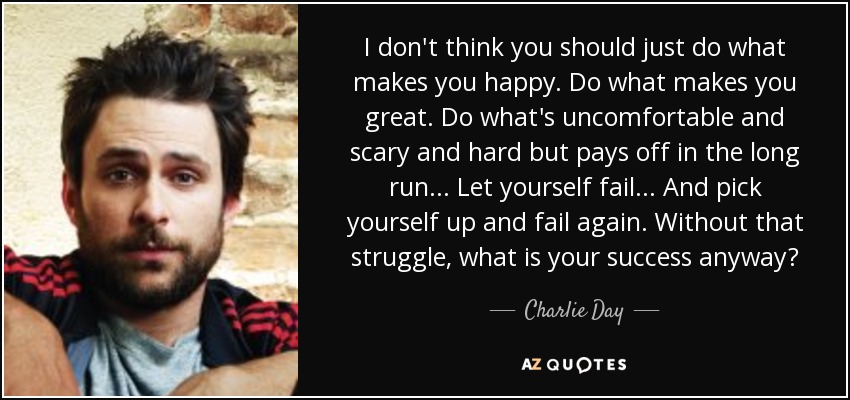 I don't think you should just do what makes you happy. Do what makes you great. Do what's uncomfortable and scary and hard but pays off in the long run... Let yourself fail... And pick yourself up and fail again. Without that struggle, what is your success anyway? - Charlie Day