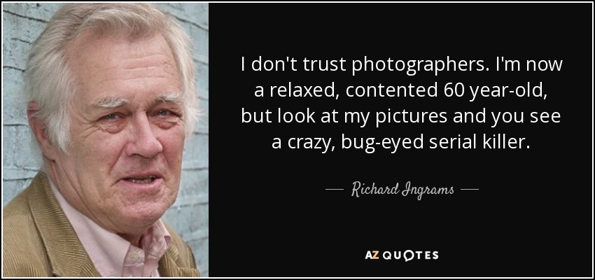 I don't trust photographers. I'm now a relaxed, contented 60 year-old, but look at my pictures and you see a crazy, bug-eyed serial killer. - Richard Ingrams